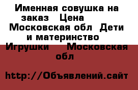 Именная совушка на заказ › Цена ­ 700 - Московская обл. Дети и материнство » Игрушки   . Московская обл.